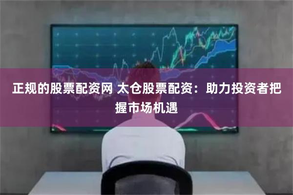 正規(guī)的股票配資網(wǎng) 太倉股票配資：助力投資者把握市場機遇